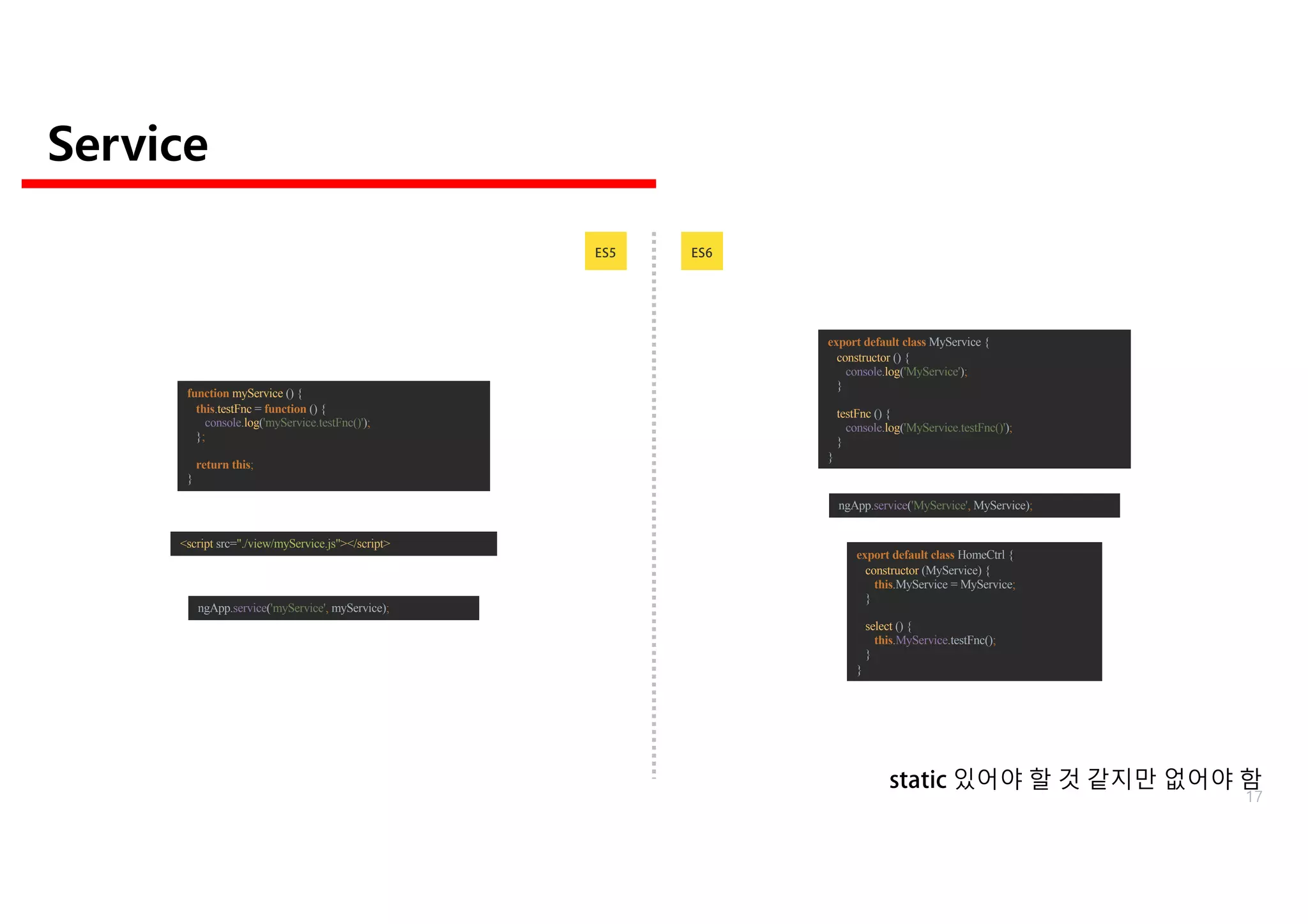 Service
ES6ES5
ngApp.service('myService', myService);
<script src="./view/myService.js"></script>
function myService () {
this.testFnc = function () {
console.log('myService.testFnc()');
};
return this;
}
export default class MyService {
constructor () {
console.log('MyService');
}
testFnc () {
console.log('MyService.testFnc()');
}
}
ngApp.service('MyService', MyService);
export default class HomeCtrl {
constructor (MyService) {
this.MyService = MyService;
}
select () {
this.MyService.testFnc();
}
}
static 있어야 할 것 같지만 없어야 함
17
 