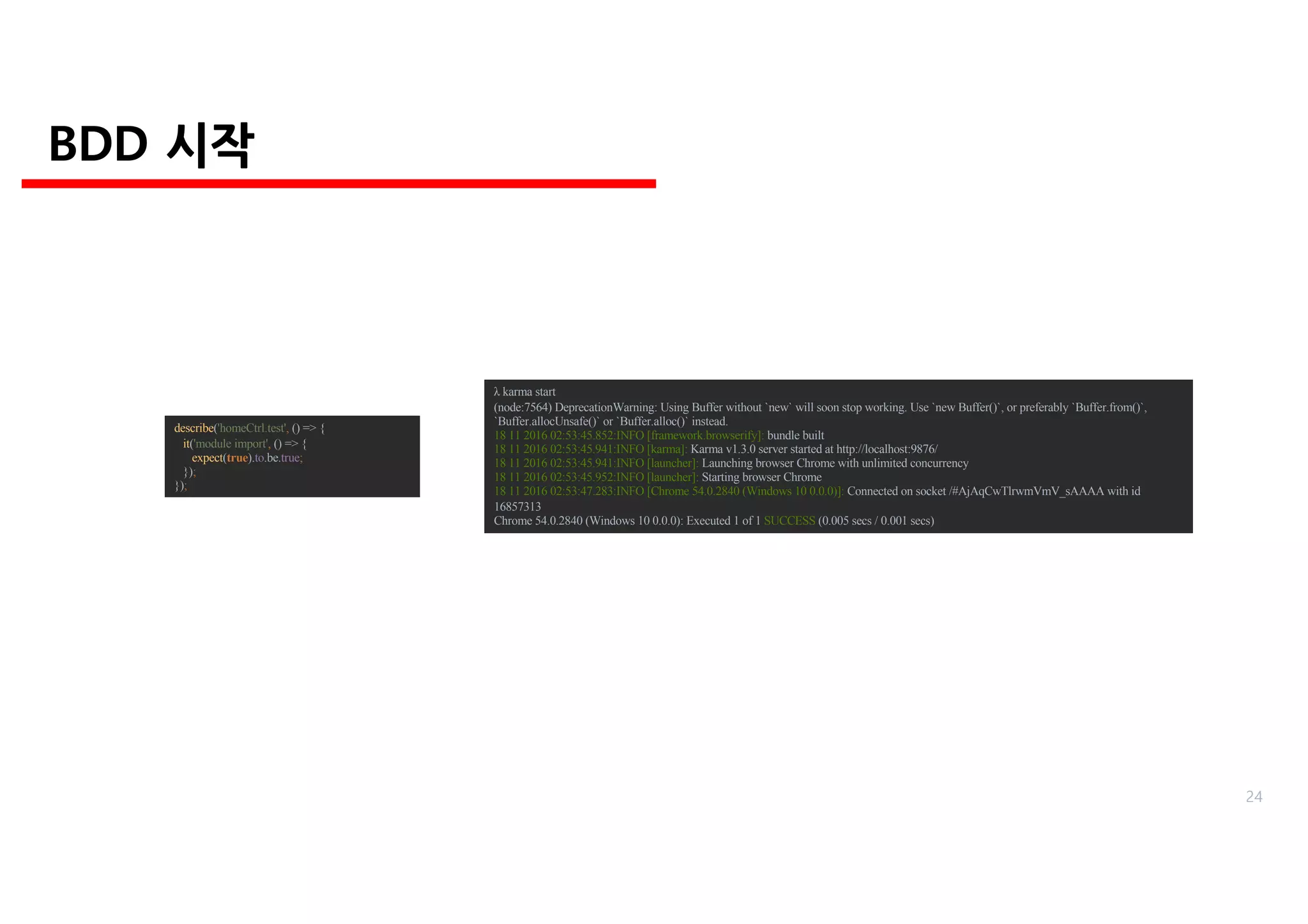 describe('homeCtrl.test', () => {
it('module import', () => {
expect(true).to.be.true;
});
});
λ karma start
(node:7564) DeprecationWarning: Using Buffer without `new` will soon stop working. Use `new Buffer()`, or preferably `Buffer.from()`,
`Buffer.allocUnsafe()` or `Buffer.alloc()` instead.
18 11 2016 02:53:45.852:INFO [framework.browserify]: bundle built
18 11 2016 02:53:45.941:INFO [karma]: Karma v1.3.0 server started at http://localhost:9876/
18 11 2016 02:53:45.941:INFO [launcher]: Launching browser Chrome with unlimited concurrency
18 11 2016 02:53:45.952:INFO [launcher]: Starting browser Chrome
18 11 2016 02:53:47.283:INFO [Chrome 54.0.2840 (Windows 10 0.0.0)]: Connected on socket /#AjAqCwTlrwmVmV_sAAAA with id
16857313
Chrome 54.0.2840 (Windows 10 0.0.0): Executed 1 of 1 SUCCESS (0.005 secs / 0.001 secs)
BDD 시작
24
 