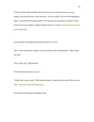 I’d have to talk to Den and Merv about the excavator. It must be a long way away,
though. Past the golf course, miles and miles. And we couldn’t ride our bikes through the
dunes. I remembered seeing the golfers from the train, on my journey to school. Groups
of men, tiny in the distance, pulling around small carts. Loonies! I like this boy. He’s got
great imagination.
I put my plate in the drainer and dried my hands on a towel.
“Mrs. J buys ten pounds of sugar a week, according to the sub-postmaster.” Mum shook
her head.
“Eh? Is that a lot?” Dad frowned.
“It’s five times as much as we use.”
“Maybe they’ve got worms.” Dad raised the paper to indicate that his end of the chat was
over. (Now I see where the boy gets it.)
On the back of the paper the headlines read:
10
 