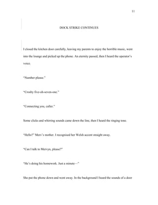 DOCK STRIKE CONTINUES
I closed the kitchen door carefully, leaving my parents to enjoy the horrible music, went
into the lounge and picked up the phone. An eternity passed, then I heard the operator’s
voice.
“Number please.”
“Crosby five-oh-seven-one.”
“Connecting you, caller.”
Some clicks and whirring sounds came down the line, then I heard the ringing tone.
“Hello?” Merv’s mother. I recognised her Welsh accent straight away.
“Can I talk to Mervyn, please?”
“He’s doing his homework. Just a minute—”
She put the phone down and went away. In the background I heard the sounds of a door
11
 