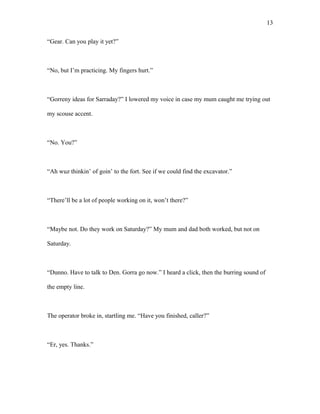 “Gear. Can you play it yet?”
“No, but I’m practicing. My fingers hurt.”
“Gorreny ideas for Sarraday?” I lowered my voice in case my mum caught me trying out
my scouse accent.
“No. You?”
“Ah wuz thinkin’ of goin’ to the fort. See if we could find the excavator.”
“There’ll be a lot of people working on it, won’t there?”
“Maybe not. Do they work on Saturday?” My mum and dad both worked, but not on
Saturday.
“Dunno. Have to talk to Den. Gorra go now.” I heard a click, then the burring sound of
the empty line.
The operator broke in, startling me. “Have you finished, caller?”
“Er, yes. Thanks.”
13
 