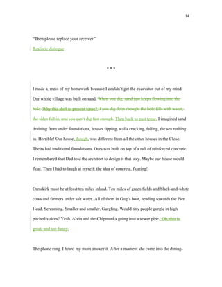 “Then please replace your receiver.”
Realistic dialogue
* * *
I made a mess of my homework because I couldn’t get the excavator out of my mind.
Our whole village was built on sand. When you dig, sand just keeps flowing into the
hole. Why this shift to present tense? If you dig deep enough, the hole fills with water,
the sides fall in, and you can’t dig fast enough. Then back to past tense. I imagined sand
draining from under foundations, houses tipping, walls cracking, falling, the sea rushing
in. Horrible! Our house, though, was different from all the other houses in the Close.
Theirs had traditional foundations. Ours was built on top of a raft of reinforced concrete.
I remembered that Dad told the architect to design it that way. Maybe our house would
float. Then I had to laugh at myself: the idea of concrete, floating!
Ormskirk must be at least ten miles inland. Ten miles of green fields and black-and-white
cows and farmers under salt water. All of them in Gug’s boat, heading towards the Pier
Head. Screaming. Smaller and smaller. Gurgling. Would tiny people gurgle in high
pitched voices? Yeah. Alvin and the Chipmunks going into a sewer pipe. Oh, this is
great, and too funny.
The phone rang. I heard my mum answer it. After a moment she came into the dining-
14
 