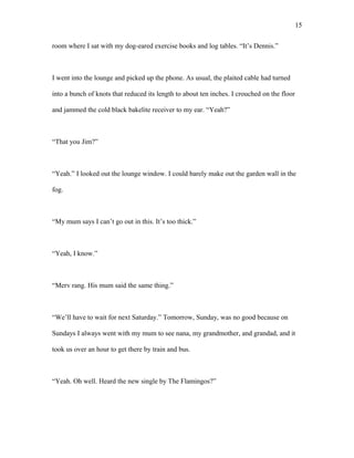 room where I sat with my dog-eared exercise books and log tables. “It’s Dennis.”
I went into the lounge and picked up the phone. As usual, the plaited cable had turned
into a bunch of knots that reduced its length to about ten inches. I crouched on the floor
and jammed the cold black bakelite receiver to my ear. “Yeah?”
“That you Jim?”
“Yeah.” I looked out the lounge window. I could barely make out the garden wall in the
fog.
“My mum says I can’t go out in this. It’s too thick.”
“Yeah, I know.”
“Merv rang. His mum said the same thing.”
“We’ll have to wait for next Saturday.” Tomorrow, Sunday, was no good because on
Sundays I always went with my mum to see nana, my grandmother, and grandad, and it
took us over an hour to get there by train and bus.
“Yeah. Oh well. Heard the new single by The Flamingos?”
15
 