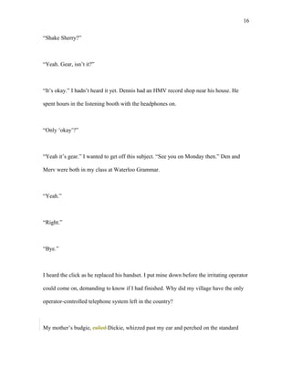 “Shake Sherry?”
“Yeah. Gear, isn’t it?”
“It’s okay.” I hadn’t heard it yet. Dennis had an HMV record shop near his house. He
spent hours in the listening booth with the headphones on.
“Only ‘okay’?”
“Yeah it’s gear.” I wanted to get off this subject. “See you on Monday then.” Den and
Merv were both in my class at Waterloo Grammar.
“Yeah.”
“Right.”
“Bye.”
I heard the click as he replaced his handset. I put mine down before the irritating operator
could come on, demanding to know if I had finished. Why did my village have the only
operator-controlled telephone system left in the country?
My mother’s budgie, called Dickie, whizzed past my ear and perched on the standard
16
 