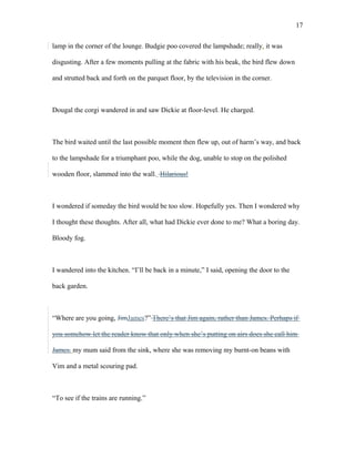 lamp in the corner of the lounge. Budgie poo covered the lampshade; really, it was
disgusting. After a few moments pulling at the fabric with his beak, the bird flew down
and strutted back and forth on the parquet floor, by the television in the corner.
Dougal the corgi wandered in and saw Dickie at floor-level. He charged.
The bird waited until the last possible moment then flew up, out of harm’s way, and back
to the lampshade for a triumphant poo, while the dog, unable to stop on the polished
wooden floor, slammed into the wall. Hilarious!
I wondered if someday the bird would be too slow. Hopefully yes. Then I wondered why
I thought these thoughts. After all, what had Dickie ever done to me? What a boring day.
Bloody fog.
I wandered into the kitchen. “I’ll be back in a minute,” I said, opening the door to the
back garden.
“Where are you going, JimJames?” There’s that Jim again, rather than James. Perhaps if
you somehow let the reader know that only when she’s putting on airs does she call him
James. my mum said from the sink, where she was removing my burnt-on beans with
Vim and a metal scouring pad.
“To see if the trains are running.”
17
 