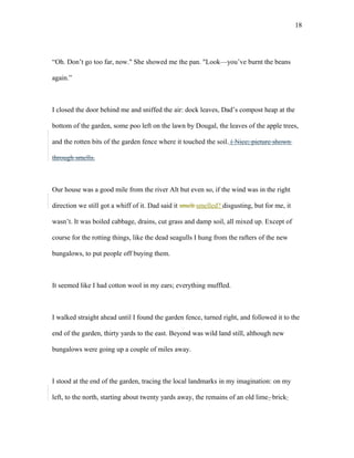 “Oh. Don’t go too far, now." She showed me the pan. "Look—you’ve burnt the beans
again.”
I closed the door behind me and sniffed the air: dock leaves, Dad’s compost heap at the
bottom of the garden, some poo left on the lawn by Dougal, the leaves of the apple trees,
and the rotten bits of the garden fence where it touched the soil. ( Nice; picture shown
through smells.
Our house was a good mile from the river Alt but even so, if the wind was in the right
direction we still got a whiff of it. Dad said it smelt smelled? disgusting, but for me, it
wasn’t. It was boiled cabbage, drains, cut grass and damp soil, all mixed up. Except of
course for the rotting things, like the dead seagulls I hung from the rafters of the new
bungalows, to put people off buying them.
It seemed like I had cotton wool in my ears; everything muffled.
I walked straight ahead until I found the garden fence, turned right, and followed it to the
end of the garden, thirty yards to the east. Beyond was wild land still, although new
bungalows were going up a couple of miles away.
I stood at the end of the garden, tracing the local landmarks in my imagination: on my
left, to the north, starting about twenty yards away, the remains of an old lime- brick
18
 