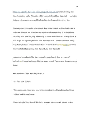 (here you separated the words; earlier, you put them together.) factory. Nothing more
than foundations really. Ahead, the rabbit warren, followed by a deep ditch—I had a den
in there—then more warren, and finally a chain-link fence and the railway line.
I decided to see if the trains were running. That meant walking straight ahead. I nearly
fell down the ditch, and twisted my ankle painfully in a rabbit-hole. A terrible clatter
above my head made me jump. I looked up to see the dim outline of a railway signal. It
was at ‘go’ and a green light shone from the lamp within. I hobbled on and on, a long
way. Surely I should have reached my house by now? Then I realisedrealizsed: suppose
that train hadn’t been coming from the north, but from the south?
A signpost loomed out of the fog; two small wooden boards fixed to a piece of
galvanizssed channel and jammed into the sandy ground. There was no signpost near my
house.
One board said: 295th BRIG HQ PURPLE
The other read: SEPTIC
This was no good, I must have gone in the wrong direction. I turned round and began
walking back the way I came.
I heard a dog barking. Dougal? The barks, wrapped in cotton wool, seemed to float
19
 
