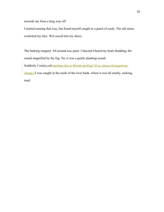 towards me from a long way off.
I started running that way, but found myself caught in a patch of reeds. The tall stems
scratched my face. Wet oozed into my shoes.
The barking stopped. All around was quiet. I fancied I heard my heart thudding, the
sound magnified by the fog. No, it was a gentle plashing sound.
Suddenly I realizssed (perhaps this is British spelling? If so, please disregard my
change.)I was caught in the reeds of the river bank, where it was all smelly, sucking,
mud.
20
 