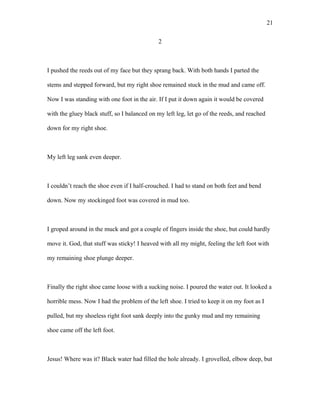2
I pushed the reeds out of my face but they sprang back. With both hands I parted the
stems and stepped forward, but my right shoe remained stuck in the mud and came off.
Now I was standing with one foot in the air. If I put it down again it would be covered
with the gluey black stuff, so I balanced on my left leg, let go of the reeds, and reached
down for my right shoe.
My left leg sank even deeper.
I couldn’t reach the shoe even if I half-crouched. I had to stand on both feet and bend
down. Now my stockinged foot was covered in mud too.
I groped around in the muck and got a couple of fingers inside the shoe, but could hardly
move it. God, that stuff was sticky! I heaved with all my might, feeling the left foot with
my remaining shoe plunge deeper.
Finally the right shoe came loose with a sucking noise. I poured the water out. It looked a
horrible mess. Now I had the problem of the left shoe. I tried to keep it on my foot as I
pulled, but my shoeless right foot sank deeply into the gunky mud and my remaining
shoe came off the left foot.
Jesus! Where was it? Black water had filled the hole already. I grovelled, elbow deep, but
21
 