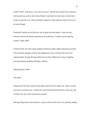 couldn’t find it. And worse, I was up to my knees. And the tide seemed to be coming in.
Just the previous week in the Crosby Herald I read about two boys that were drowned
trying to wade the river. They’d probably stepped in a hole and gone under. I bet it was
the mud, though.
Frantically I pulled my left leg free, only to push the other deeper. I took one step
forward with the left. Reeds scratched my arms and face. I couldn’t get the right leg
unstuck. Think, think!
I’ll drown here, the water rising, lapping around my mouth, ripples entering my nostrils.
The last frantic struggles with my feet, flapping my arms, clawing at the water, but
sinking deeper. Sewage flowing cold down my throat, filling nose, lungs. Coughing,
spewing, gasping, gurgling, thrashing, expiring.
Stop panicking! Think!
The reeds?
I flung myself forward, and the reeds made a kind of mat to support me. There went the
rest of me covered in mud. I worked my stuck foot back and forth until it came out, and
crawled a few feet until I found firmer ground.
The fog still pressed in all around me. I stood with my back to the river, panting, holding
22
 