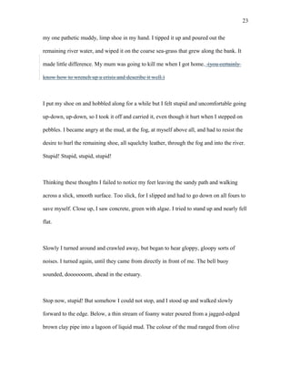 my one pathetic muddy, limp shoe in my hand. I tipped it up and poured out the
remaining river water, and wiped it on the coarse sea-grass that grew along the bank. It
made little difference. My mum was going to kill me when I got home. (you certainly
know how to wrench up a crisis and describe it well.)
I put my shoe on and hobbled along for a while but I felt stupid and uncomfortable going
up-down, up-down, so I took it off and carried it, even though it hurt when I stepped on
pebbles. I became angry at the mud, at the fog, at myself above all, and had to resist the
desire to hurl the remaining shoe, all squelchy leather, through the fog and into the river.
Stupid! Stupid, stupid, stupid!
Thinking these thoughts I failed to notice my feet leaving the sandy path and walking
across a slick, smooth surface. Too slick, for I slipped and had to go down on all fours to
save myself. Close up, I saw concrete, green with algae. I tried to stand up and nearly fell
flat.
Slowly I turned around and crawled away, but began to hear gloppy, gloopy sorts of
noises. I turned again, until they came from directly in front of me. The bell buoy
sounded, dooooooom, ahead in the estuary.
Stop now, stupid! But somehow I could not stop, and I stood up and walked slowly
forward to the edge. Below, a thin stream of foamy water poured from a jagged-edged
brown clay pipe into a lagoon of liquid mud. The colour of the mud ranged from olive
23
 