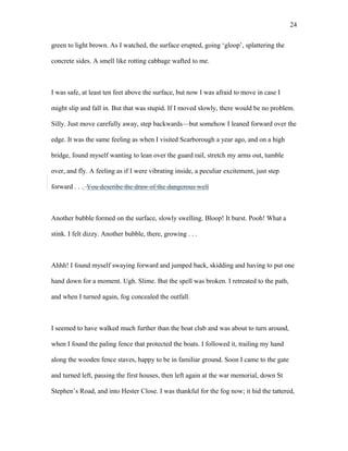 green to light brown. As I watched, the surface erupted, going ‘gloop’, splattering the
concrete sides. A smell like rotting cabbage wafted to me.
I was safe, at least ten feet above the surface, but now I was afraid to move in case I
might slip and fall in. But that was stupid. If I moved slowly, there would be no problem.
Silly. Just move carefully away, step backwards—but somehow I leaned forward over the
edge. It was the same feeling as when I visited Scarborough a year ago, and on a high
bridge, found myself wanting to lean over the guard rail, stretch my arms out, tumble
over, and fly. A feeling as if I were vibrating inside, a peculiar excitement, just step
forward . . . You describe the draw of the dangerous well
Another bubble formed on the surface, slowly swelling. Bloop! It burst. Pooh! What a
stink. I felt dizzy. Another bubble, there, growing . . .
Ahhh! I found myself swaying forward and jumped back, skidding and having to put one
hand down for a moment. Ugh. Slime. But the spell was broken. I retreated to the path,
and when I turned again, fog concealed the outfall.
I seemed to have walked much further than the boat club and was about to turn around,
when I found the paling fence that protected the boats. I followed it, trailing my hand
along the wooden fence staves, happy to be in familiar ground. Soon I came to the gate
and turned left, passing the first houses, then left again at the war memorial, down St
Stephen’s Road, and into Hester Close. I was thankful for the fog now; it hid the tattered,
24
 