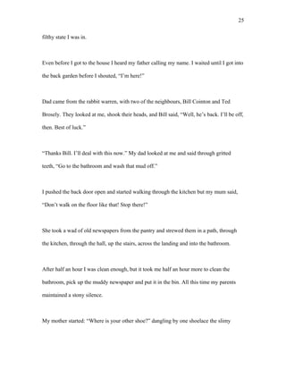 filthy state I was in.
Even before I got to the house I heard my father calling my name. I waited until I got into
the back garden before I shouted, “I’m here!”
Dad came from the rabbit warren, with two of the neighbours, Bill Cointon and Ted
Brosely. They looked at me, shook their heads, and Bill said, “Well, he’s back. I’ll be off,
then. Best of luck.”
“Thanks Bill. I’ll deal with this now.” My dad looked at me and said through gritted
teeth, “Go to the bathroom and wash that mud off.”
I pushed the back door open and started walking through the kitchen but my mum said,
“Don’t walk on the floor like that! Stop there!”
She took a wad of old newspapers from the pantry and strewed them in a path, through
the kitchen, through the hall, up the stairs, across the landing and into the bathroom.
After half an hour I was clean enough, but it took me half an hour more to clean the
bathroom, pick up the muddy newspaper and put it in the bin. All this time my parents
maintained a stony silence.
My mother started: “Where is your other shoe?” dangling by one shoelace the slimy
25
 