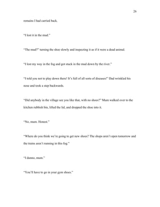 remains I had carried back.
“I lost it in the mud.”
“The mud?” turning the shoe slowly and inspecting it as if it were a dead animal.
“I lost my way in the fog and got stuck in the mud down by the river.”
“I told you not to play down there! It’s full of all sorts of diseases!” Dad wrinkled his
nose and took a step backwards.
“Did anybody in the village see you like that, with no shoes?” Mum walked over to the
kitchen rubbish bin, lifted the lid, and dropped the shoe into it.
“No, mum. Honest.”
“Where do you think we’re going to get new shoes? The shops aren’t open tomorrow and
the trains aren’t running in this fog.”
“I dunno, mum.”
“You’ll have to go in your gym shoes.”
26
 