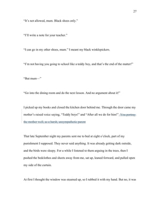 “It’s not allowed, mum. Black shoes only.”
“I’ll write a note for your teacher.”
“I can go in my other shoes, mum.” I meant my black winklepickers.
“I’m not having you going to school like a teddy boy, and that’s the end of the matter!”
“But mum—”
“Go into the dining room and do the next lesson. And no argument about it!”
I picked up my books and closed the kitchen door behind me. Through the door came my
mother’s raised voice saying, “Teddy boys!” and “After all we do for him!” You portray
the mother well, as a harsh, unsympathetic parent
That late September night my parents sent me to bed at eight o’clock, part of my
punishment I supposed. They never said anything. It was already getting dark outside,
and the birds were sleepy. For a while I listened to them arguing in the trees, then I
pushed the bedclothes and sheets away from me, sat up, leaned forward, and pulled open
my side of the curtain.
At first I thought the window was steamed up, so I rubbed it with my hand. But no, it was
27
 