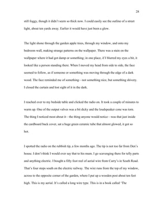still foggy, though it didn’t seem so thick now. I could easily see the outline of a street
light, about ten yards away. Earlier it would have just been a glow.
The light shone through the garden apple trees, through my window, and onto my
bedroom wall, making strange patterns on the wallpaper. There was a stain on the
wallpaper where it had got damp or something; in one place, if I blurred my eyes a bit, it
looked like a person standing there. When I moved my head from side to side, the face
seemed to follow, as if someone or something was moving through the edge of a dark
wood. The face reminded me of something—not something nice, but something shivery.
I closed the curtain and lost sight of it in the dark.
I reached over to my bedside table and clicked the radio on. It took a couple of minutes to
warm up. One of the output valves was a bit dicky and the loudspeaker cone was torn.
The thing I noticed most about it—the thing anyone would notice—was that just inside
the cardboard back cover, sat a huge green ceramic tube that almost glowed, it got so
hot.
I spotted the radio on the rubbish tip, a few months ago. The tip is not too far from Den’s
house. I don’t think I would ever say that to his mum. I go scavenging there for telly parts
and anything electric. I bought a fifty foot reel of aerial wire from Curry’s in South Road.
That’s four stops south on the electric railway. The wire runs from the top of my window,
across to the opposite corner of the garden, where I put up a wooden post about ten feet
high. This is my aerial. It’s called a long wire type. This is in a book called ‘The
28
 
