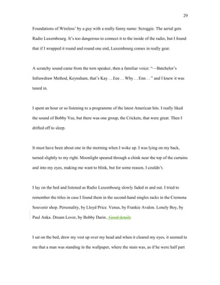 Foundations of Wireless’ by a guy with a really funny name: Scroggie. The aerial gets
Radio Luxembourg. It’s too dangerous to connect it to the inside of the radio, but I found
that if I wrapped it round and round one end, Luxembourg comes in really gear.
A scratchy sound came from the torn speaker, then a familiar voice: “—Batchelor’s
Infrawdraw Method, Keynsham, that’s Kay . . Eee . . Why . . Enn . . ” and I knew it was
tuned in.
I spent an hour or so listening to a programme of the latest American hits. I really liked
the sound of Bobby Vee, but there was one group, the Crickets, that were great. Then I
drifted off to sleep.
It must have been about one in the morning when I woke up. I was lying on my back,
turned slightly to my right. Moonlight speared through a chink near the top of the curtains
and into my eyes, making me want to blink, but for some reason, I couldn’t.
I lay on the bed and listened as Radio Luxembourg slowly faded in and out. I tried to
remember the titles in case I found them in the second-hand singles racks in the Cremona
Souvenir shop. Personality, by Lloyd Price. Venus, by Frankie Avalon. Lonely Boy, by
Paul Anka. Dream Lover, by Bobby Darin. Good details
I sat on the bed, drew my vest up over my head and when it cleared my eyes, it seemed to
me that a man was standing in the wallpaper, where the stain was, as if he were half part
29
 