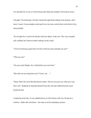 of it and half not. It was as if he'd always been there but somehow I'd not been aware.
I thought, "I'm dreaming," but then I heard the night birds calling in the distance, and I
knew I wasn't. Goose pimples stood up all over my arms, and the hair on the back of my
neck prickled.
"It's all right Jim. I used to be friends with your father. In the war." His voice sounded
soft, muffled, but I had no trouble making out the words.
"You're not having a good time of it here with your mum and dad, are you?"
"Who are you?"
"I'm your uncle Buddy, Jim. I died before you were born."
"But what are you doing here now? You're, um . . ."
"Dead. That's the word. But that doesn't matter. The war was just over when you were
born, Jim." Suddenly he detached himself from the wall and walked forward, stood
beside the bed.
I looked up at his face. It was reddish-brown as if he’d been in the sun. He had on a
uniform—khaki shirt and shorts—the same as in the mantelpiece picture.
30
 