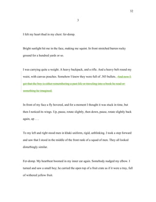 3
I felt my heart thud in my chest: fer-domp.
Bright sunlight hit me in the face, making me squint. In front stretched barren rocky
ground for a hundred yards or so.
I was carrying quite a weight. A heavy backpack, and a rifle. And a heavy belt round my
waist, with canvas pouches. Somehow I knew they were full of .303 bullets. And now I
get that the boy is either remembering a past life or traveling into a book he read or
something he imagined.
In front of my face a fly hovered, and for a moment I thought it was stuck in time, but
then I noticed its wings. Up, pause, rotate slightly, then down, pause, rotate slightly back
again, up . . .
To my left and right stood men in khaki uniform, rigid, unblinking. I took a step forward
and saw that I stood in the middle of the front rank of a squad of men. They all looked
disturbingly similar.
Fer-domp. My heartbeat boomed in my inner ear again. Somebody nudged my elbow. I
turned and saw a small boy; he carried the open top of a fruit crate as if it were a tray, full
of withered yellow fruit.
32
 