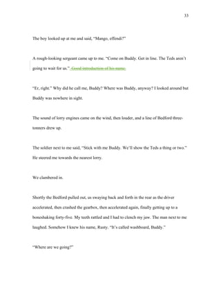 The boy looked up at me and said, “Mango, effendi?”
A rough-looking sergeant came up to me. “Come on Buddy. Get in line. The Teds aren’t
going to wait for us.” Good introduction of his name.
“Er, right.” Why did he call me, Buddy? Where was Buddy, anyway? I looked around but
Buddy was nowhere in sight.
The sound of lorry engines came on the wind, then louder, and a line of Bedford three-
tonners drew up.
The soldier next to me said, “Stick with me Buddy. We’ll show the Teds a thing or two.”
He steered me towards the nearest lorry.
We clambered in.
Shortly the Bedford pulled out, us swaying back and forth in the rear as the driver
accelerated, then crashed the gearbox, then accelerated again, finally getting up to a
boneshaking forty-five. My teeth rattled and I had to clench my jaw. The man next to me
laughed. Somehow I knew his name, Rusty. “It’s called washboard, Buddy.”
“Where are we going?”
33
 