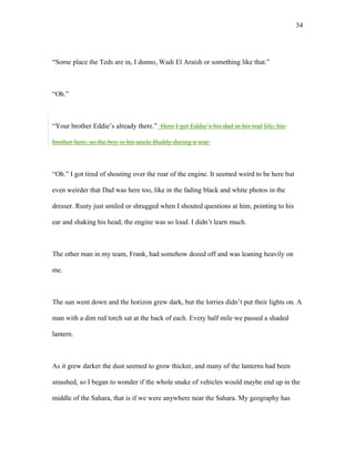 “Some place the Teds are in, I dunno, Wadi El Araish or something like that.”
“Oh.”
“Your brother Eddie’s already there.” Here I get Eddie’s his dad in his real life, his
brother here, so the boy is his uncle Buddy during a war.
“Oh.” I got tired of shouting over the roar of the engine. It seemed weird to be here but
even weirder that Dad was here too, like in the fading black and white photos in the
dresser. Rusty just smiled or shrugged when I shouted questions at him, pointing to his
ear and shaking his head; the engine was so loud. I didn’t learn much.
The other man in my team, Frank, had somehow dozed off and was leaning heavily on
me.
The sun went down and the horizon grew dark, but the lorries didn’t put their lights on. A
man with a dim red torch sat at the back of each. Every half mile we passed a shaded
lantern.
As it grew darker the dust seemed to grow thicker, and many of the lanterns had been
smashed, so I began to wonder if the whole snake of vehicles would maybe end up in the
middle of the Sahara, that is if we were anywhere near the Sahara. My geography has
34
 
