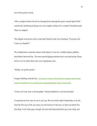 never been good, exactly.
After a couple of hours the driver changed down through the gears, turned right off the
rutted road, and bounced along over even rougher surfaces for a couple of hundred yards.
Then we stopped.
The tailgate went down with a crash and I heard a loud voice shouting, “Everyone out!
Come on, sharpish!”
We climbed down onto the surface of the desert. It was low scrubby bushes, pebbles,
hard baked sand and clay. The men started digging trenches but it was hard going. Rusty
led me over to where three men were unpacking a box.
“Buddy, set up the mortar.”
I began fumbling with the box. You know, I haven’t been able to critique much in this
section; it pulls me in so, and has me racing through the story. Good work.
“Come on! Look, here is the baseplate.” Rusty handed me a curved steel plate.
It surprised me how easy it was to set it up. The rest of the night I helped dig, so by the
time the first rays of the sun came over the horizon in the east, we had a pit about four
feet deep. A lot of the guys, though, the ones that had preferred to get some sleep, just
35
 