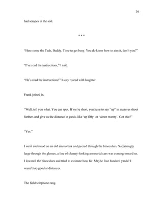 had scrapes in the soil.
* * *
“Here come the Teds, Buddy. Time to get busy. You do know how to aim it, don’t you?”
“I’ve read the instructions,” I said.
“He’s read the instructions!” Rusty roared with laughter.
Frank joined in.
“Well, tell you what. You can spot. If we’re short, you have to say “up” to make us shoot
further, and give us the distance in yards, like ‘up fifty’ or ‘down twenty’. Got that?”
“Yes.”
I went and stood on an old ammo box and peered through the binoculars. Surprisingly
large through the glasses, a line of clumsy-looking armoured cars was coming toward us.
I lowered the binoculars and tried to estimate how far. Maybe four hundred yards? I
wasn’t too good at distances.
The field telephone rang.
36
 