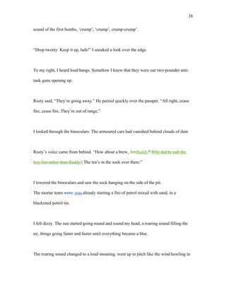 sound of the first bombs, ‘crump’, ‘crump’, crump-crump’.
“Drop twenty. Keep it up, lads!” I sneaked a look over the edge.
To my right, I heard loud bangs. Somehow I knew that they were our two-pounder anti-
tank guns opening up.
Rusty said, “They’re going away.” He peered quickly over the parapet. “All right, cease
fire, cease fire. They’re out of range.”
I looked through the binoculars. The armoured cars had vanished behind clouds of dust.
Rusty’s voice came from behind. “How about a brew, JimBuddy? Why did he call the
boy Jim rather than Buddy? The tea’s in the sock over there.”
I lowered the binoculars and saw the sock hanging on the side of the pit.
The mortar team were was already starting a fire of petrol mixed with sand, in a
blackened petrol tin.
I felt dizzy. The sun started going round and round my head, a roaring sound filling the
air, things going faster and faster until everything became a blur.
The roaring sound changed to a loud moaning, went up in pitch like the wind howling in
38
 