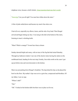 telephone wires, became a shrill whistle. Great transition back into Jim’s world.
"JamesJim? Are you all right? You must have fallen down the stairs.”
A blur of pink settled down and became my mum's face above me.
I hurt all over, especially my elbows, knees, and the side of my head. Then Dougal
arrived and began licking my face. I was lying in the hall at the bottom of the stairs,
listening to mum’s whistling kettle.
"Mum? What's a mango?" It must have been a dream.
Sunday dawned bright and sunny, with no trace of the fog that had ruined Saturday.
Through my bedroom window I saw one of the electric trains leaving the station on the
northbound track, heading for the next stop, Formby, four miles north on the coast. I got
up just before nine and went downstairs to the kitchen.
Mum was just putting down Dougal’s breakfast. The dog licked his lips as she placed the
bowl on the floor. My mother’s lips were set in a grim line, compressed and bloodless. Of
my father, I saw no sign.
“Where’s dad?”
“Out.”
“Oh.” I looked at the kitchen table but there was no place set for me.
39
 