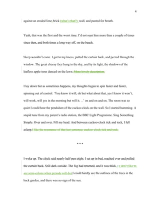 against an eroded lime-brick (what’s that?) wall, and panted for breath.
Yeah, that was the first and the worst time. I’d not seen him more than a couple of times
since then, and both times a long way off, on the beach.
Sleep wouldn’t come. I got to my knees, pulled the curtain back, and peered through the
window. The great cheesy face hung in the sky, and by its light, the shadows of the
leafless apple trees danced on the lawn. More lovely description.
I lay down but as sometimes happens, my thoughts began to spin faster and faster,
spinning out of control: ‘You know it will, oh but what about that, yes I know it won’t,
will work, will yes in the morning but will it. . .’ on and on and on. The room was so
quiet I could hear the pendulum of the cuckoo clock on the wall. So I started humming. A
stupid tune from my parent’s radio station, the BBC Light Programme. Sing Something
Simple. Over and over. Fill my head. And between cuckoo-clock tick and tock, I fell
asleep.I like the resonance of that last sentence; cuckoo-clock tick and tock.
* * *
I woke up. The clock said nearly half-past eight. I sat up in bed, reached over and pulled
the curtain back. Still dark outside. The fog had returned, and it was thick.,; ( don’t like to
see semi-colons when periods will do) I could hardly see the outlines of the trees in the
back garden, and there was no sign of the sun.
4
 