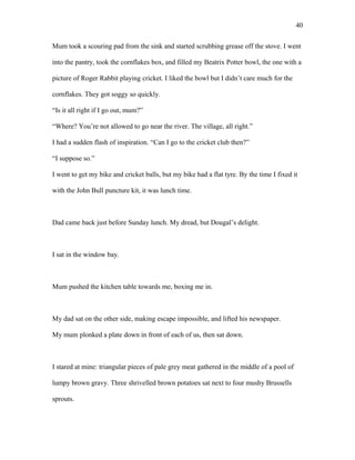Mum took a scouring pad from the sink and started scrubbing grease off the stove. I went
into the pantry, took the cornflakes box, and filled my Beatrix Potter bowl, the one with a
picture of Roger Rabbit playing cricket. I liked the bowl but I didn’t care much for the
cornflakes. They got soggy so quickly.
“Is it all right if I go out, mum?”
“Where? You’re not allowed to go near the river. The village, all right.”
I had a sudden flash of inspiration. “Can I go to the cricket club then?”
“I suppose so.”
I went to get my bike and cricket balls, but my bike had a flat tyre. By the time I fixed it
with the John Bull puncture kit, it was lunch time.
Dad came back just before Sunday lunch. My dread, but Dougal’s delight.
I sat in the window bay.
Mum pushed the kitchen table towards me, boxing me in.
My dad sat on the other side, making escape impossible, and lifted his newspaper.
My mum plonked a plate down in front of each of us, then sat down.
I stared at mine: triangular pieces of pale grey meat gathered in the middle of a pool of
lumpy brown gravy. Three shrivelled brown potatoes sat next to four mushy Brussells
sprouts.
40
 