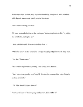 I carefully scraped as much gravy as possible into a heap, then glanced down, under the
table. Dougal, watching me intently, pricked his ears up.
“The sea level’s rising, you know.”
My mum remained silent but my dad continued, “It’s those nuclear tests. They’re making
the earth hotter, melting the ice.”
“Mr B says the council should do something about it.”
“About the tests?” my dad lowered his newspaper slightly and peered past it, at my mum.
“No, dear. The excavator.”
“We were talking about that yesterday. I was talking about the tests.”
“Yes I know, you reminded me of what Mr B was saying because of the water. Going in
as far as Ormskirk.”
“Oh. What does Mr B know about it?”
“I believe he’s one of the ones going to take a look. Him and Mr P.”
41
 