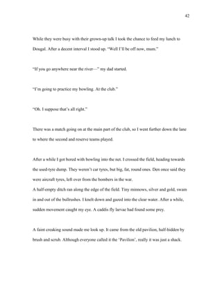 While they were busy with their grown-up talk I took the chance to feed my lunch to
Dougal. After a decent interval I stood up. “Well I’ll be off now, mum.”
“If you go anywhere near the river—” my dad started.
“I’m going to practice my bowling. At the club.”
“Oh. I suppose that’s all right.”
There was a match going on at the main part of the club, so I went further down the lane
to where the second and reserve teams played.
After a while I got bored with bowling into the net. I crossed the field, heading towards
the used-tyre dump. They weren’t car tyres, but big, fat, round ones. Den once said they
were aircraft tyres, left over from the bombers in the war.
A half-empty ditch ran along the edge of the field. Tiny minnows, silver and gold, swam
in and out of the bullrushes. I knelt down and gazed into the clear water. After a while,
sudden movement caught my eye. A caddis fly larvae had found some prey.
A faint creaking sound made me look up. It came from the old pavilion, half-hidden by
brush and scrub. Although everyone called it the ‘Pavilion’, really it was just a shack.
42
 