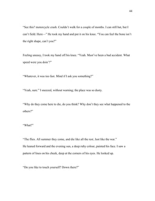 “See this? motorcycle crash. Couldn’t walk for a couple of months. I can still bat, but I
can’t field. Here—” He took my hand and put it on his knee. “You can feel the bone isn’t
the right shape, can’t you?”
Feeling uneasy, I took my hand off his knee. “Yeah. Must’ve been a bad accident. What
speed were you doin’?”
“Whatever, it was too fast. Mind if I ask you something?”
“Yeah, sure.” I sneezed, without warning; the place was so dusty.
“Why do they come here to die, do you think? Why don’t they see what happened to the
others?”
“What?”
“The flies. All summer they come, and die like all the rest. Just like the war.”
He leaned forward and the evening sun, a deep ruby colour, painted his face. I saw a
pattern of lines on his cheek, deep at the corners of his eyes. He looked up.
“Do you like to touch yourself? Down there?”
44
 