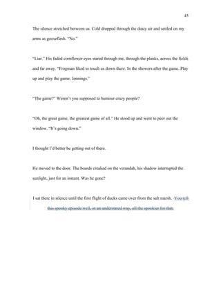 The silence stretched between us. Cold dropped through the dusty air and settled on my
arms as gooseflesh. “No.”
“Liar.” His faded cornflower eyes stared through me, through the planks, across the fields
and far away. “Frogman liked to touch us down there. In the showers after the game. Play
up and play the game, Jennings.”
“The game?” Weren’t you supposed to humour crazy people?
“Oh, the great game, the greatest game of all.” He stood up and went to peer out the
window. “It’s going down.”
I thought I’d better be getting out of there.
He moved to the door. The boards creaked on the verandah, his shadow interrupted the
sunlight, just for an instant. Was he gone?
I sat there in silence until the first flight of ducks came over from the salt marsh. You tell
this spooky episode well, in an understated way, all the spookier for that.
45
 