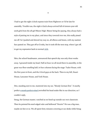 4
I had to get the eight o'clock express train from Hightown or I'd be late for
assembly. Trouble was, the eight o'clock always arrived full of sixteen-year-old
snob girls from the all-girl Manor High. Manor being fee-paying, they always had a
style of putting me in my place, and since they towered over me, this really pissed
me off. So I pushed and shoved my way on, all elbows and knees, with my nastiest
face pasted on. They got off at Crosby, but it took till the next stop, where I got off,
to get my expression back to normal. LOL
Skin, the school headmaster, announced that speech day was only three weeks
away. I groaned inside my head. Half an hour we all stood there in assembly, in the
great wax-floor-smelling hall, in four columns facing the stage: Tudor House, with
the first years in front, and the A level guys at the back. Then to my left, Stuart
House, Lancaster House, and York House.
Den, standing next to me, muttered into my ear, "bloody German first." A nearby
prefect a nearly perfect what? swivelled his head snake-like in our direction, so I
couldn't reply.
Smug, the German master, watched as we lined up outside our own classroom.
Then he pointed his steel-edged ruler and bellowed "Herein!" He was a big man,
maybe six feet or so. We all spent forty minutes cowering at our desks while Smug
46
 