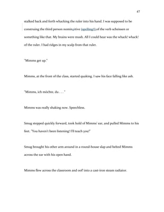 stalked back and forth whacking the ruler into his hand. I was supposed to be
construing the third person nominaitive (spelling?) of the verb scheissen or
something like that. My brains were mush. All I could hear was the whack! whack!
of the ruler. I had ridges in my scalp from that ruler.
"Mimms get up."
Mimms, at the front of the class, started quaking. I saw his face falling like ash.
"Mimms, ich möchte, du . . . "
Mimms was really shaking now. Speechless.
Smug stepped quickly forward, took hold of Mimms' ear, and pulled Mimms to his
feet. "You haven't been listening! I'll teach you!"
Smug brought his other arm around in a round-house slap and belted Mimms
across the ear with his open hand.
Mimms flew across the classroom and oof! into a cast-iron steam radiator.
47
 