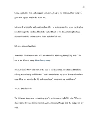 Smug went after him and dragged Mimms back up to his podium, then bang! He
gave him a good one in the other ear.
Mimms flew into the wall on the other side. He just managed to avoid putting his
head through the window. Slowly he walked back to his desk shaking his head
from side to side, and sat down. Then he fell off his seat.
Silence. Mimms lay there.
Somehow, the nurse arrived. All this seemed to be taking a very long time. The
nurse led Mimms away. Wow, heavy story.
Break. I found Merv and Den at the side of the bike shed. I wasted half the time
talking about Smug and Mimms. Then I remembered my plan. "Last weekend was
crap. I lost my shoe in the Alt and mum hasn't spoken to me up till now."
"Yeah." Den nodded.
"So if it's not foggy, and not raining, you've got to come, right? By nine." If they
didn't come I would be imprisoned again, with only Dougal and the budgie on my
side.
48
 