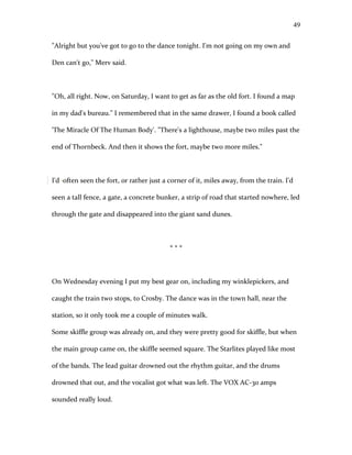 "Alright but you've got to go to the dance tonight. I'm not going on my own and
Den can't go," Merv said.
"Oh, all right. Now, on Saturday, I want to get as far as the old fort. I found a map
in my dad's bureau." I remembered that in the same drawer, I found a book called
'The Miracle Of The Human Body'. "There's a lighthouse, maybe two miles past the
end of Thornbeck. And then it shows the fort, maybe two more miles."
I'd often seen the fort, or rather just a corner of it, miles away, from the train. I'd
seen a tall fence, a gate, a concrete bunker, a strip of road that started nowhere, led
through the gate and disappeared into the giant sand dunes.
* * *
On Wednesday evening I put my best gear on, including my winklepickers, and
caught the train two stops, to Crosby. The dance was in the town hall, near the
station, so it only took me a couple of minutes walk.
Some skiffle group was already on, and they were pretty good for skiffle, but when
the main group came on, the skiffle seemed square. The Starlites played like most
of the bands. The lead guitar drowned out the rhythm guitar, and the drums
drowned that out, and the vocalist got what was left. The VOX AC-30 amps
sounded really loud.
49
 