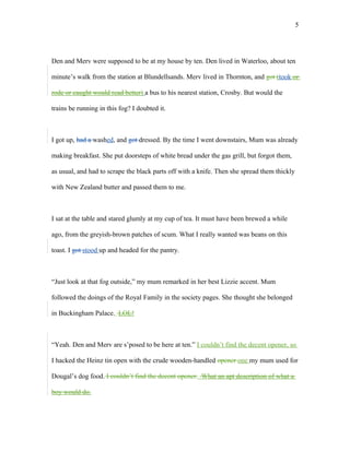 Den and Merv were supposed to be at my house by ten. Den lived in Waterloo, about ten
minute’s walk from the station at Blundellsands. Merv lived in Thornton, and got (took or
rode or caught would read better) a bus to his nearest station, Crosby. But would the
trains be running in this fog? I doubted it.
I got up, had a washed, and got dressed. By the time I went downstairs, Mum was already
making breakfast. She put doorsteps of white bread under the gas grill, but forgot them,
as usual, and had to scrape the black parts off with a knife. Then she spread them thickly
with New Zealand butter and passed them to me.
I sat at the table and stared glumly at my cup of tea. It must have been brewed a while
ago, from the greyish-brown patches of scum. What I really wanted was beans on this
toast. I got stood up and headed for the pantry.
“Just look at that fog outside,” my mum remarked in her best Lizzie accent. Mum
followed the doings of the Royal Family in the society pages. She thought she belonged
in Buckingham Palace. LOL!
“Yeah. Den and Merv are s’posed to be here at ten.” I couldn’t find the decent opener, so
I hacked the Heinz tin open with the crude wooden-handled opener one my mum used for
Dougal’s dog food. I couldn’t find the decent opener. What an apt description of what a
boy would do.
5
 