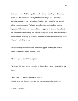 For a couple of weeks I had a girlfriend called Elaine, a blonde girl. I didn’t meet
her at one of these dances. Actually I had never met a girl at a dance. Elaine
organised a Dansette and a box of forty-fives for a party one night, and I tagged
along with someone else. We had a game of spin the bottle and she took me
upstairs with her, into her room, a goldfish, a big poster of Elvis on the wall, and
on the bed, we did something. But in the morning I had bruises for eyes and had to
put TCP on my bitten-up lip. And after school that day I heard that someone called
“Danny” was looking for me.
I stood there against the wall until the music stopped, and thought, good it’s
nearly time to leave for the ten-thirty train.
"That was gear, wonnit." Dennis grinned.
"Wasn't it." My mum has been nagging me for speaking scouse. I put a look on my
face.
"Yeah. Gear . . . " Den had a smirk on his face.
I could see he was thinking of the girl who practically threw herself at him.
"German tomorrow."
52
 