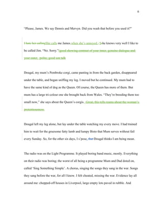 “Please, James. We say Dennis and Mervyn. Did you wash that before you used it?”
I hate her callingShe calls me James when she’s annoyed., Sshe knows very well I like to
be called Jim. “No. Sorry.”(good showing contrast of your inner, genuine dialogue and
your outer, polite, good son talk
Dougal, my mum’s Pembroke corgi, came panting in from the back garden, disappeared
under the table, and began sniffing my leg. I moved but he continued. My mum had to
have the same kind of dog as the Queen. Of course, the Queen has more of them. But
mum has a large tri-colour one she brought back from Wales. “They’re breeding them too
small now,” she says about the Queen’s corgis. Great, this tells reams about the woman’s
pretentiousness.
Dougal left my leg alone, but lay under the table watching my every move. I had trained
him to wait for the gruesome fatty lamb and lumpy Bisto that Mum serves without fail
every Sunday. So, for the other six days, I s’pose, that Dougal thinks I am being mean.
The radio was on the Light Programme. It played boring band music, mostly. Everything
on their radio was boring; the worst of all being a programme Mum and Dad doted on,
called ‘Sing Something Simple’. A chorus, singing the songs they sang in the war. Songs
they sang before the war, for all I know. I felt cheated, missing the war. Evidence lay all
around me: chopped-off houses in Liverpool, large empty lots paved in rubble. And
6
 