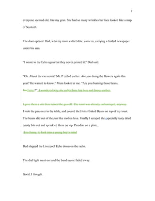 everyone seemed old, like my gran. She had so many wrinkles her face looked like a map
of Seaforth.
The door opened. Dad, who my mum calls Eddie, came in, carrying a folded newspaper
under his arm.
“I wrote to the Echo again but they never printed it,” Dad said.
“Oh. About the excavator? Mr. P called earlier. Are you doing the flowers again this
year? He wanted to know.” Mum looked at me. “Are you burning those beans,
JimJames?” I wondered why she called him Jim here and James earlier.
I gave them a stir then turned the gas off. The toast was already carboniszed, anyway.
I took the pan over to the table, and poured the Heinz Baked Beans on top of my toast.
The beans slid out of the pan like molten lava. Finally I scraped the especially tasty dried
crusty bits out and sprinkled them on top. Paradise on a plate.
Too funny, to look into a young boy’s mind
Dad slapped the Liverpool Echo down on the radio.
The dial light went out and the band music faded away.
Good, I thought.
7
 