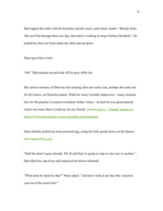 Dad rapped the radio with his knuckles and the music came back, louder. “Bloody fools.
The sea’ll be through there one day, then there’s nothing to stop it before Ormskirk.” He
pulled his chair out from under the table and sat down.
Mum gave him a look.
“Oh.” Dad reached up and took off his grey trilby hat.
My earliest memory of Dad was him chasing after just such a hat, perhaps the same one
for all I knew, on Waterloo beach. While he wasn’t terribly impressive—many mistook
him for the popular Liverpool comedian Arthur Askey—at least he was good natured,
which was more than I could say for my friends’ parentsfather’s. (friends’ parents or
fathers? You mom doesn’t seem especially good natured.)
Mum daintily picked up some poached egg, using her fork upside down, as the Queen
did, supposedlywould.
“Half the dune’s gone already. Mr. B said they’re going to stop it, one way or another.”
Dad lifted his cup of tea and inspected the brown tidemark.
“What does he mean by that?” Mum asked. “And don’t look at me like that. I poured
your tea at the usual time.”
8
 