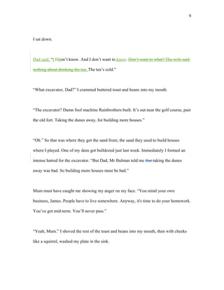 I sat down.
Dad said, “I Ddon’t know. And I don’t want to know. Don’t want to what? The wife said
nothing about drinking the tea. The tea’s cold.”
“What excavator, Dad?” I crammed buttered toast and beans into my mouth.
“The excavator? Damn fool machine Rainbrothers built. It’s out near the golf course, past
the old fort. Taking the dunes away, for building more houses.”
“Oh.” So that was where they got the sand from; the sand they used to build houses
where I played. One of my dens got bulldozed just last week. Immediately I formed an
intense hatred for the excavator. “But Dad, Mr Bulman told me that taking the dunes
away was bad. So building more houses must be bad.”
Mum must have caught me showing my anger on my face. “You mind your own
business, James. People have to live somewhere. Anyway, it's time to do your homework.
You’ve got mid-term. You’ll never pass.”
“Yeah, Mum.” I shoved the rest of the toast and beans into my mouth, then with cheeks
like a squirrel, washed my plate in the sink.
9
 