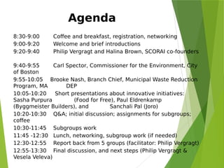 Agenda
8:30-9:00        Coffee and breakfast, registration, networking
9:00-9:20        Welcome and brief introductions
9:20-9:40        Philip Vergragt and Halina Brown, SCORAI co-founders
 
9:40-9:55       Carl Spector, Commissioner for the Environment, City
of Boston  
9:55-10:05 Brooke Nash, Branch Chief, Municipal Waste Reduction
Program, MA DEP  
10:05-10:20     Short presentations about innovative initiatives:
Sasha Purpura (Food for Free), Paul Eldrenkamp
(Byggmeister Builders), and Sanchali Pal (Joro)
10:20-10:30    Q&A; initial discussion; assignments for subgroups;
coffee
10:30-11:45    Subgroups work
11:45 -12:30   Lunch, networking, subgroup work (if needed)
12:30-12:55    Report back from 5 groups (facilitator: Philip Vergragt)
12:55-13:30    Final discussion, and next steps (Philip Vergragt &
Vesela Veleva)
 
