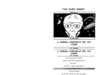 T H E ALIEN DIGEST
Volume No. 1
A GENERAL OVERVIEW OF THE UFO
SCENE
By Creston
The Alien Agenda, In a Nutshell
What if an Alien Threat Really Does Exist?
Secret Wars
Star Wars - A defense against Aliens ?
Spacecraft Propulsion Engines
UFO / Earth History
Do We Have A Treaty with Aliens From Space?
A GENERAL OVERVIEW OF THE UFO
SCENE
 