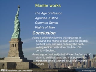 Master works
  The Age of Reason
  Agrarian Justice
  Common Sense
  Rights of Man
Conclusion
Paine's political influence was greatest in
   England. His Rights of Man was his greatest
   political work and was certainly the best-
   selling radical political tract in late 18th
   century England.
Paine argued rationally that all men had an equal
   claim to political rights and that government
   must rest on the ultimate sovereignty of the
   people
 