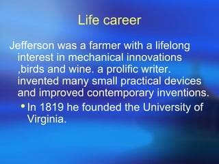 Life career
Jefferson was a farmer with a lifelong
 interest in mechanical innovations
 ,birds and wine. a prolific writer.
 invented many small practical devices
 and improved contemporary inventions.
   In 1819 he founded the University of
    Virginia.
 
