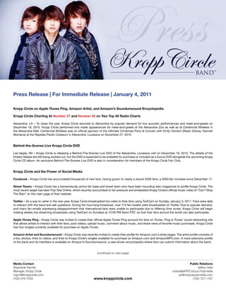 Press Release | For Immediate Release | January 4, 2011

Kropp Circle on Apple iTunes Ping, Amazon Artist, and Amazon’s Soundunwound Encyclopedia

Kropp Circle Charting At Number 27 and Number 42 on Two Top 40 Radio Charts

Alexandria, LA – To close the year, Kropp Circle returned to Alexandria by popular demand for live acoustic performances and meet-and-greets on
December 18, 2010. Kropp Circle performed and made appearances for meet-and-greets at the Alexandria Zoo as well as at Centennial Wireless in
the Alexandria Mall. Centennial Wireless was an official sponsor of the Ultimate Christmas Party & Concert with Emily Osment (Radio Disney, Hannah
Montana) at the Rapides Parish Coliseum in Alexandria, Louisiana on November 27, 2010.


Behind-the-Scenes Live Kropp Circle DVD

Las Vegas, NV – Kropp Circle is releasing a Behind-The-Scenes Live DVD of the Alexandria, Louisiana visit on December 18, 2010. The details of the
limited release are still being worked out, but the DVD is expected to be available for purchase or included as a bonus DVD alongside the upcoming Kropp
Circle CD album. An exclusive Behind-The-Scenes Live DVD is also in consideration for members of the Kropp Circle Fan Club.


Kropp Circle and the Power of Social Media

Facebook – Kropp Circle has accumulated thousands of new fans, having grown to nearly a record 5500 fans, a 2000-fan increase since December 17.

Street Teams – Kropp Circle has a tremendously active fan base and street team who have been hounding teen magazines to profile Kropp Circle. The
most recent target has been Pop Star Online, which recently succumbed to fan pressure and embedded Kropp Circle’s official music video of “Can’t Stop
The Rain” on the main page of their website.

Twitter – As a way to usher in the new year, Kropp Circle broadcasted live video to their fans using TwitCam on Sunday, January 3, 2011. Fans were able
to interact with the band and ask questions. During the hour-long broadcast, over 774 fan tweets were broadcasted on Twitter. Due to popular demand,
and many fan emails expressing disappointment that international fans were unable to participate due to differing time zones, Kropp Circle will begin
holding weekly live streaming broadcasts using TwitCam on Sundays at 12:00 PM Noon PST, so that their fans around the world can also participate.

Apple iTunes Ping – Kropp Circle was invited to create their official Apple iTunes Ping account for fans on iTunes. Ping is iTunes’ social networking site
that allows artists to interact with their fans, post videos, upload music, comment about music, and share news of favorite music purchases. Kropp Circle
has four singles currently available for purchase on Apple iTunes.

Amazon Artist and Soundunwound – Kropp Circle was recently invited to create their profile for Amazon.com’s artist pages. The artist profile consists of
a bio, photos, links to videos, and links to Kropp Circle’s singles available for purchase on Amazon.com and AmazonMP3.com. A more extensive profile
of the band and its members is available on Amazon’s Soundunwound, a user-driven encyclopedia where fans can submit information about the band.


                                                                (continued on next page)


Media Contact                                                                                                                           Public Relations
Stephanie Rachel                                                                                                                             Jeffrey Gold
Manager, Kropp Circle                                                                                                     indivisiblePR/Corpus Polymedia
mgmt@kroppcircle.com                                                                                                            ipr@corpuspolymedia.com
(702) 376-7033                                                www.kroppcircle.com                                                         (702) 727-1767
 
